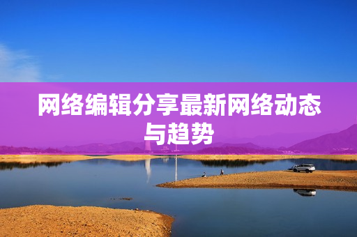 网络编辑分享最新网络动态与趋势