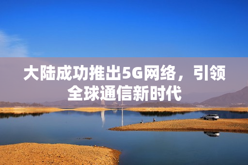 大陆成功推出5G网络，引领全球通信新时代