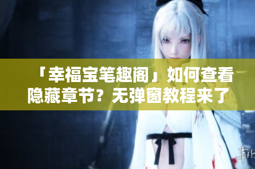 「幸福宝笔趣阁」如何查看隐藏章节？无弹窗教程来了！