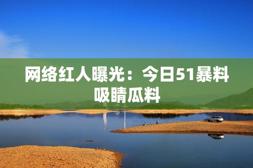 网络红人曝光：今日51暴料吸睛瓜料