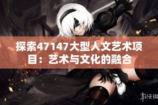 探索47147大型人文艺术项目：艺术与文化的融合