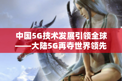 中国5G技术发展引领全球——大陆5G再夺世界领先地位