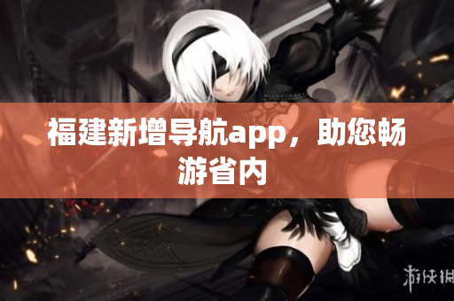 福建新增导航app，助您畅游省内 