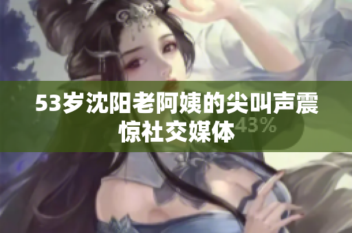 53岁沈阳老阿姨的尖叫声震惊社交媒体