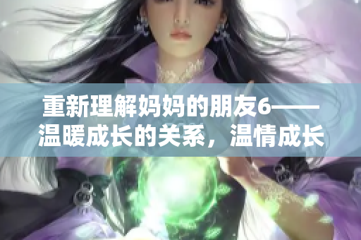 重新理解妈妈的朋友6——温暖成长的关系，温情成长，我们的妈妈的朋友6