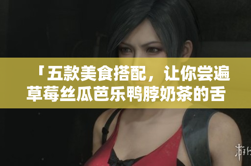 「五款美食搭配，让你尝遍草莓丝瓜芭乐鸭脖奶茶的舌尖盛宴」