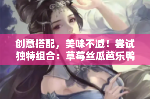 创意搭配，美味不减！尝试独特组合：草莓丝瓜芭乐鸭脖奶茶