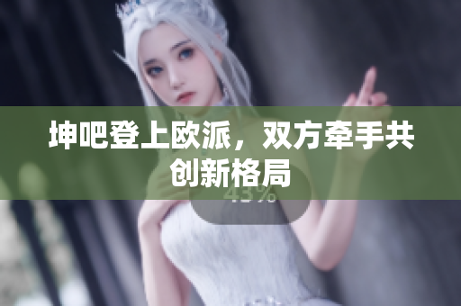 坤吧登上欧派，双方牵手共创新格局