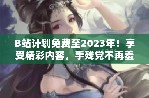 B站计划免费至2023年！享受精彩内容，手残党不再羞于启口