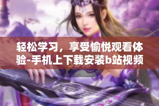 轻松学习，享受愉悦观看体验-手机上下载安装b站视频软件
