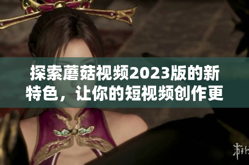 探索蘑菇视频2023版的新特色，让你的短视频创作更出彩！