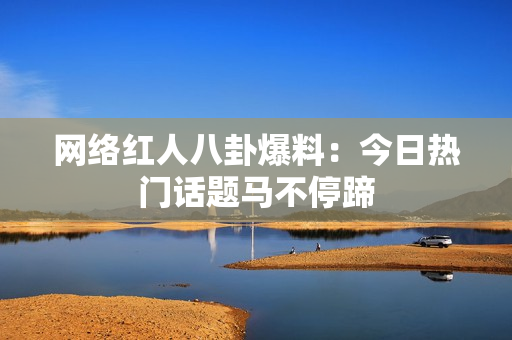 网络红人八卦爆料：今日热门话题马不停蹄