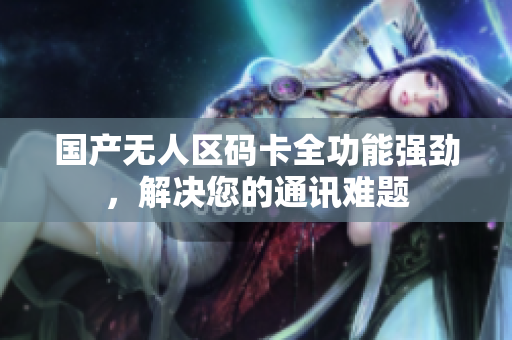 国产无人区码卡全功能强劲，解决您的通讯难题
