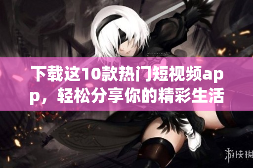 下载这10款热门短视频app，轻松分享你的精彩生活！