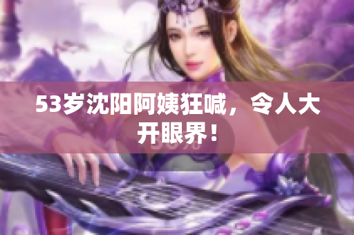 53岁沈阳阿姨狂喊，令人大开眼界！