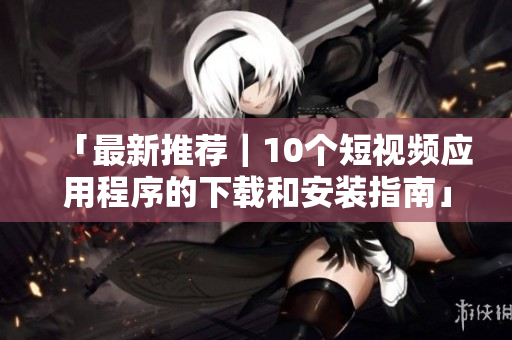 「最新推荐｜10个短视频应用程序的下载和安装指南」