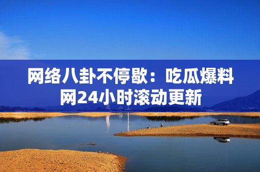 网络八卦不停歇：吃瓜爆料网24小时滚动更新