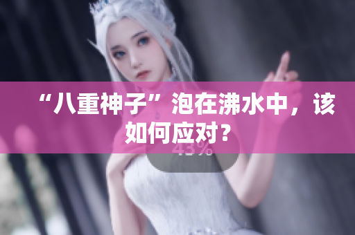“八重神子”泡在沸水中，该如何应对？