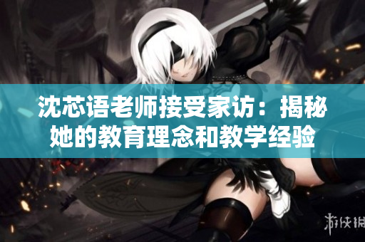沈芯语老师接受家访：揭秘她的教育理念和教学经验
