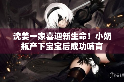 沈姜一家喜迎新生命！小奶瓶产下宝宝后成功哺育