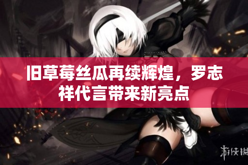 旧草莓丝瓜再续辉煌，罗志祥代言带来新亮点