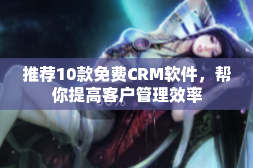 推荐10款免费CRM软件，帮你提高客户管理效率