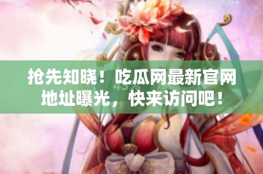 抢先知晓！吃瓜网最新官网地址曝光，快来访问吧！