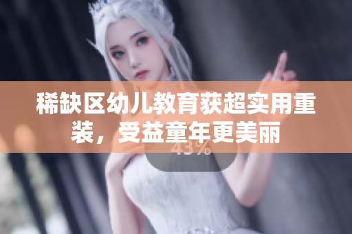 稀缺区幼儿教育获超实用重装，受益童年更美丽