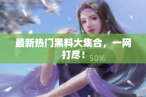 最新热门黑料大集合，一网打尽！