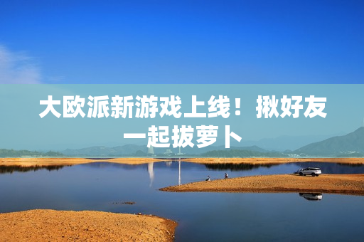 大欧派新游戏上线！揪好友一起拔萝卜