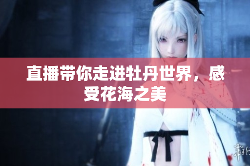 直播带你走进牡丹世界，感受花海之美
