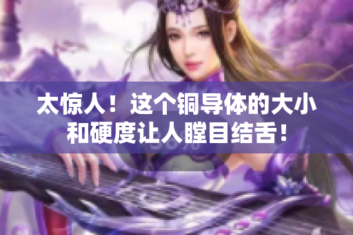 太惊人！这个铜导体的大小和硬度让人瞠目结舌！
