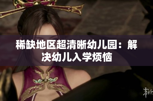 稀缺地区超清晰幼儿园：解决幼儿入学烦恼