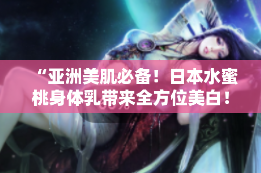 “亚洲美肌必备！日本水蜜桃身体乳带来全方位美白！”
