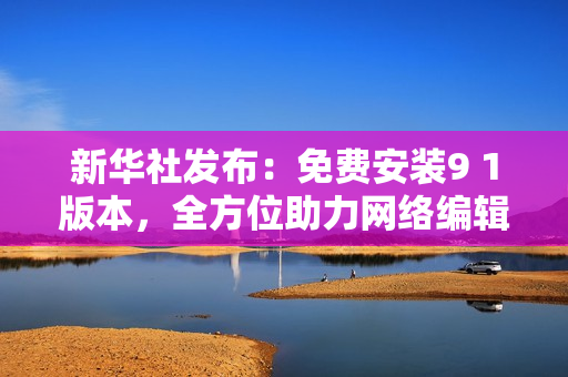 新华社发布：免费安装9 1版本，全方位助力网络编辑！