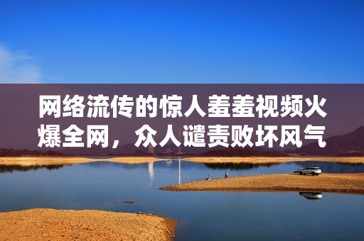 网络流传的惊人羞羞视频火爆全网，众人谴责败坏风气