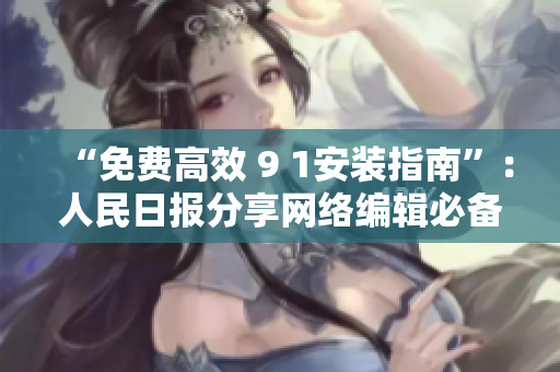 “免费高效 9 1安装指南”：人民日报分享网络编辑必备技能