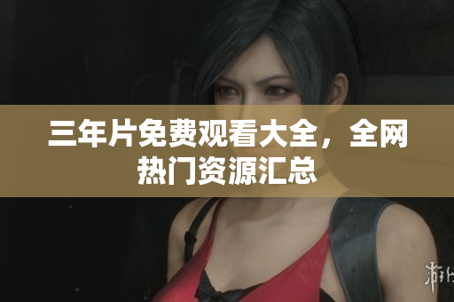三年片免费观看大全，全网热门资源汇总
