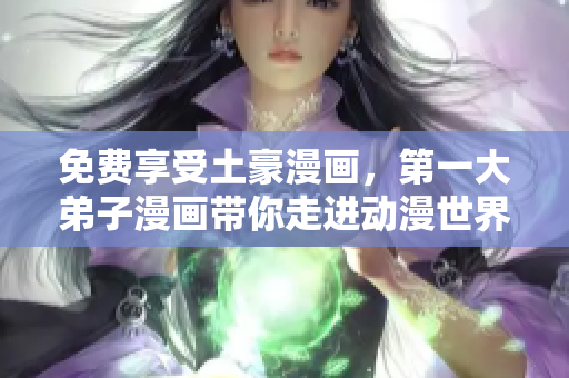 免费享受土豪漫画，第一大弟子漫画带你走进动漫世界