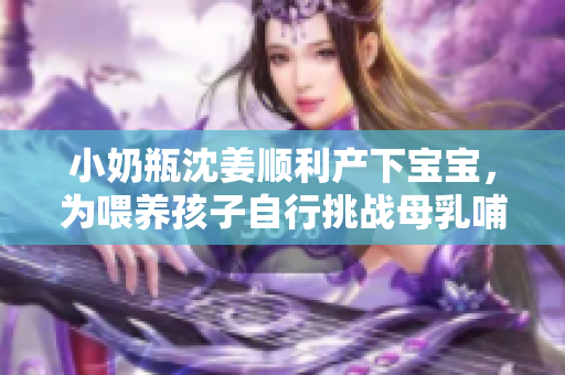 小奶瓶沈姜顺利产下宝宝，为喂养孩子自行挑战母乳哺育