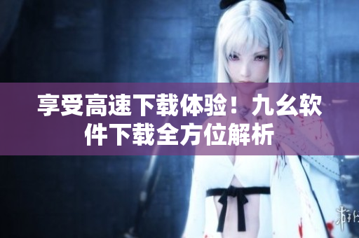 享受高速下载体验！九幺软件下载全方位解析
