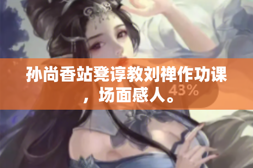 孙尚香站凳谆教刘禅作功课，场面感人。
