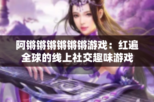 阿锵锵锵锵锵锵游戏：红遍全球的线上社交趣味游戏