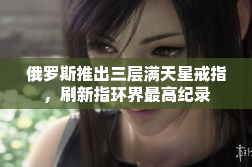 俄罗斯推出三层满天星戒指，刷新指环界最高纪录