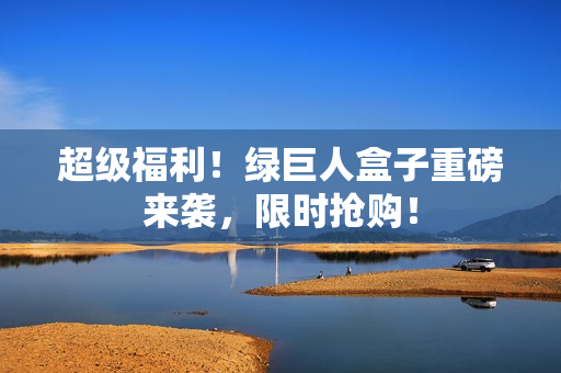 超级福利！绿巨人盒子重磅来袭，限时抢购！