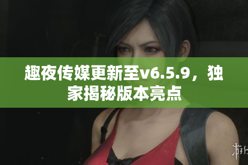 趣夜传媒更新至v6.5.9，独家揭秘版本亮点