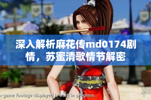深入解析麻花传md0174剧情，苏蜜清歌情节解密