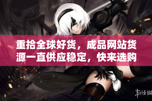 重拾全球好货，成品网站货源一直供应稳定，快来选购吧！