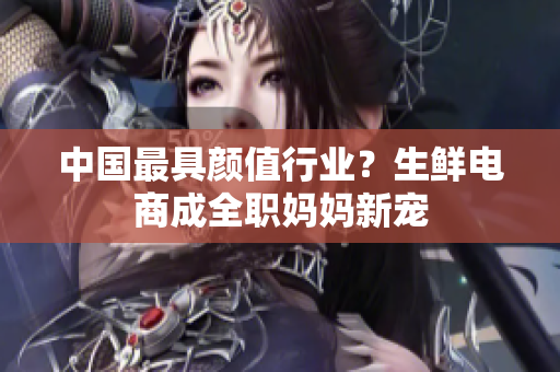 中国最具颜值行业？生鲜电商成全职妈妈新宠