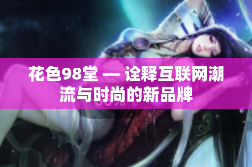花色98堂 — 诠释互联网潮流与时尚的新品牌